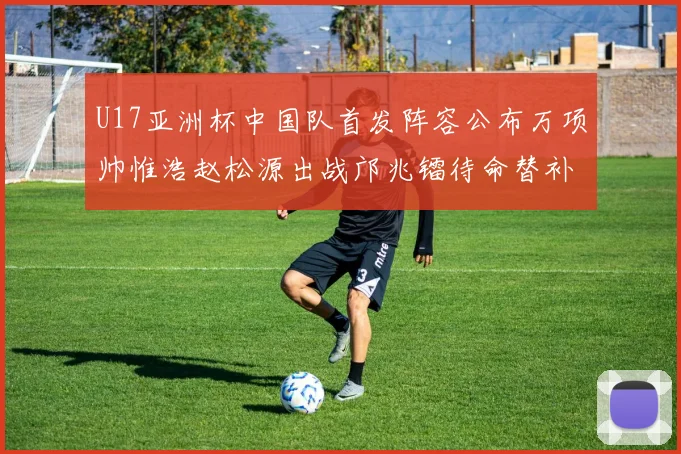 U17亚洲杯中国队首发阵容公布万项帅惟浩赵松源出战邝兆镭待命替补