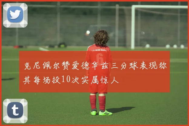 克尼佩尔赞爱德华兹三分球表现称其每场投10次实属惊人
