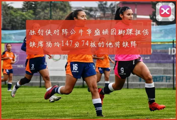 独行侠对阵公牛华盛顿因脚踝扭伤缺席场均147分74板的他将缺阵