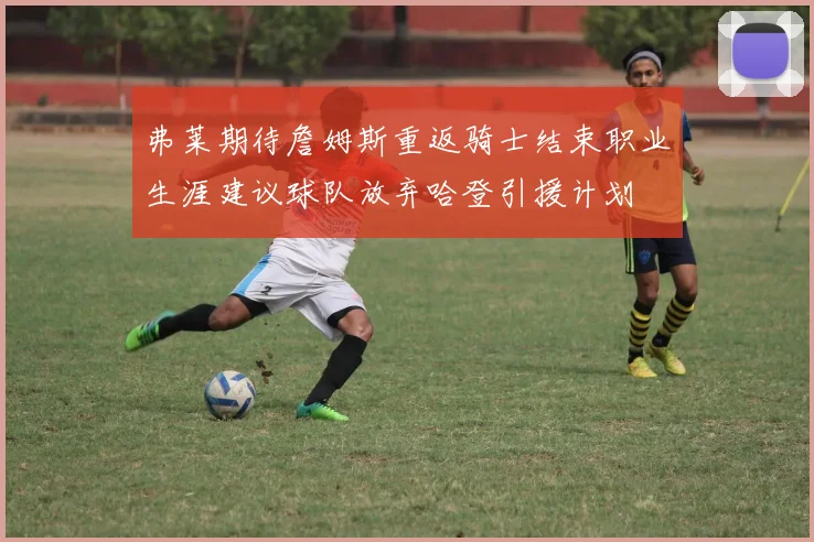 弗莱期待詹姆斯重返骑士结束职业生涯建议球队放弃哈登引援计划