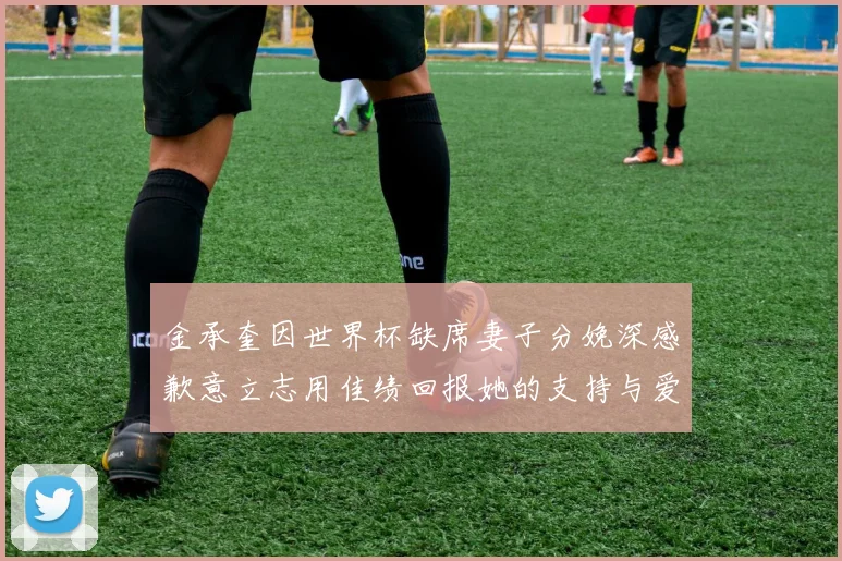 金承奎因世界杯缺席妻子分娩深感歉意立志用佳绩回报她的支持与爱