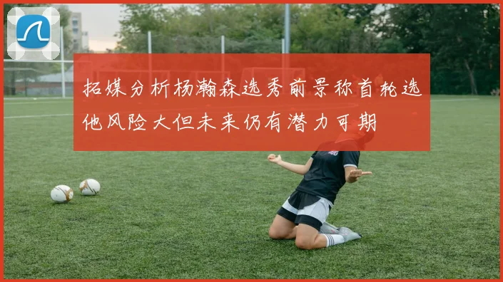 拓媒分析杨瀚森选秀前景称首轮选他风险大但未来仍有潜力可期