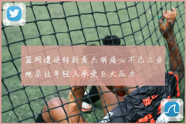 篮网遭逆转新秀杰明痛心不已三分绝杀让年轻人承受巨大压力