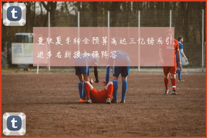 曼联夏季转会预算高达三亿镑或引进多名新援加强阵容
