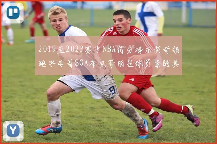 2019至2023赛季NBA得分榜东契奇领跑字母哥SGA布克等明星球员紧随其后