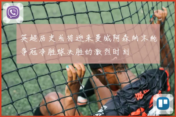 英超历史或将迎来曼城阿森纳末轮争冠净胜球决胜的激烈时刻