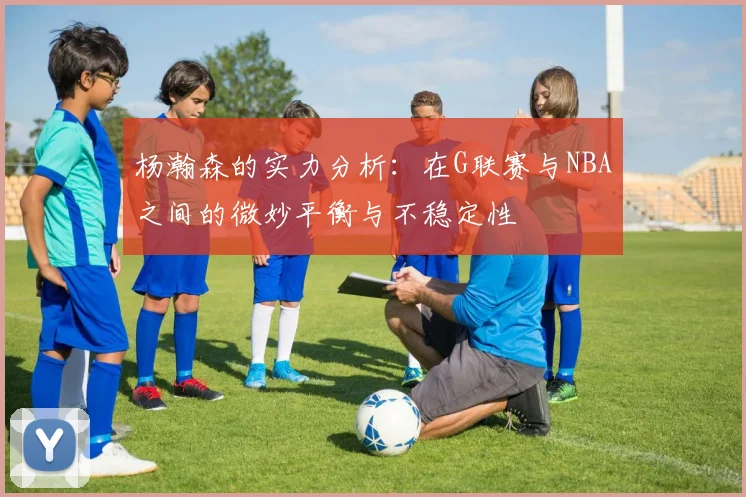 杨瀚森的实力分析：在G联赛与NBA之间的微妙平衡与不稳定性