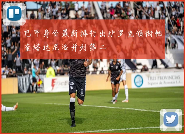 巴甲身价最新排行出炉罗克领衔帕奎塔达尼洛并列第二