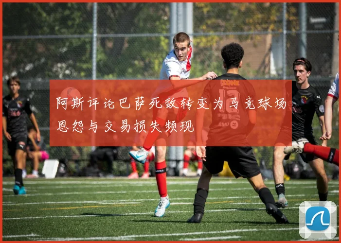 阿斯评论巴萨死敌转变为马竞球场恩怨与交易损失频现