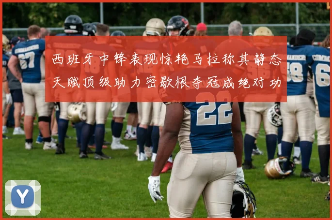西班牙中锋表现惊艳马拉称其静态天赋顶级助力密歇根夺冠成绝对功臣