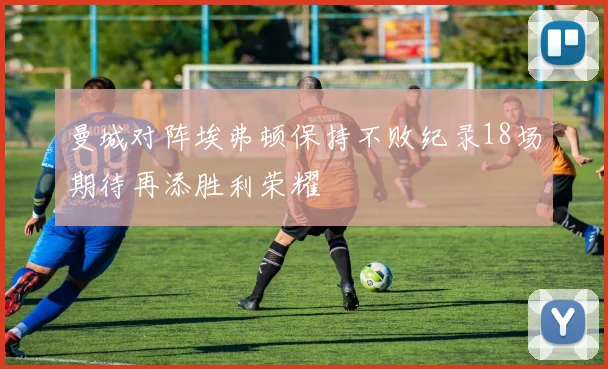 曼城对阵埃弗顿保持不败纪录18场期待再添胜利荣耀