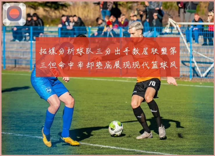拓媒分析球队三分出手数居联盟第三但命中率却垫底展现现代篮球风格