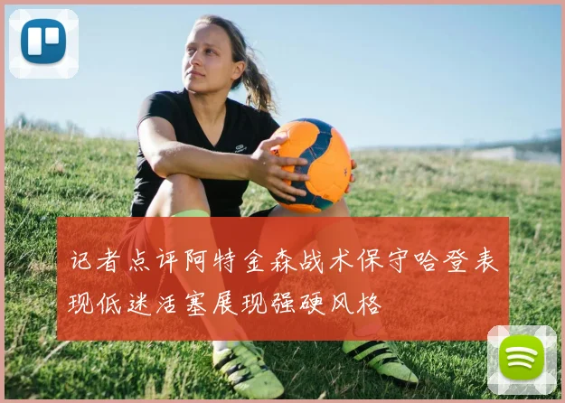 记者点评阿特金森战术保守哈登表现低迷活塞展现强硬风格