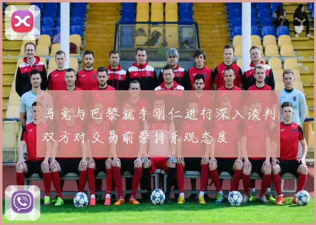马竞与巴黎就李刚仁进行深入谈判双方对交易前景持乐观态度
