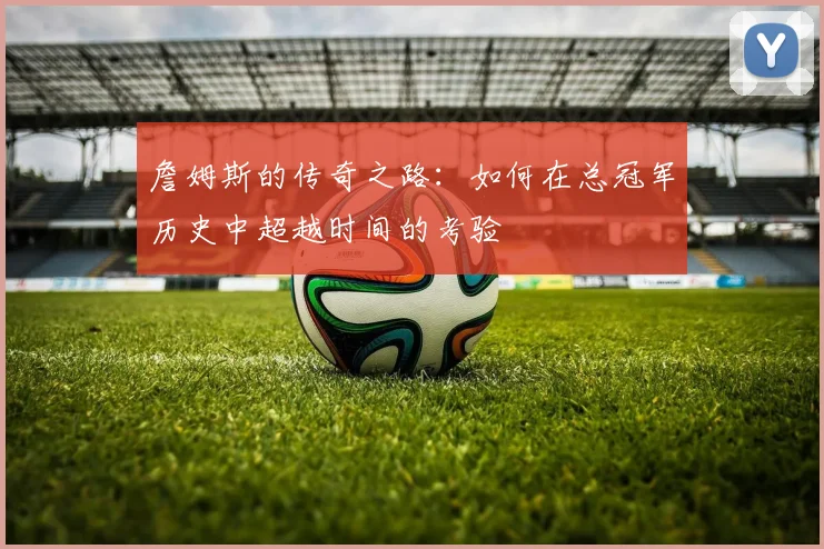 詹姆斯的传奇之路：如何在总冠军历史中超越时间的考验