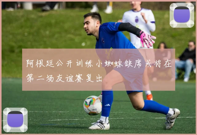 阿根廷公开训练小蜘蛛缺席或将在第二场友谊赛复出