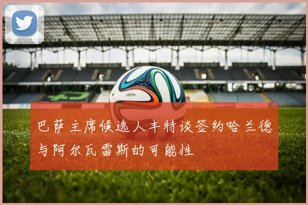 巴萨主席候选人丰特谈签约哈兰德与阿尔瓦雷斯的可能性